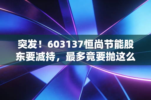 突发!603137恒尚节能股东要减持,最多竟要抛这么多?