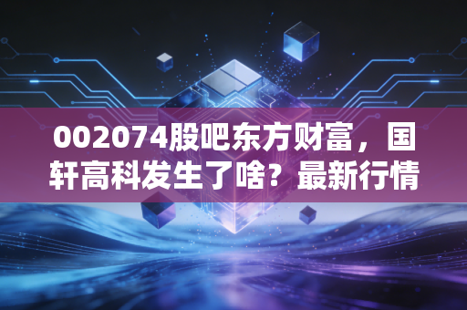 002074股吧东方财富，国轩高科发生了啥？最新行情分析！