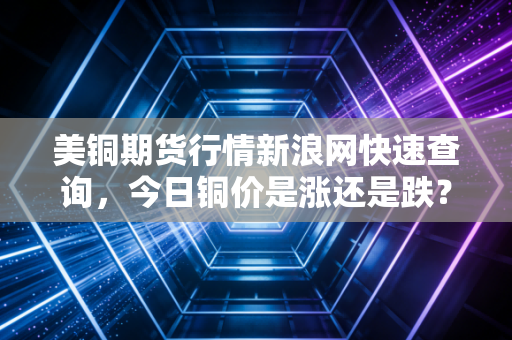 美铜期货行情新浪网快速查询，今日铜价是涨还是跌？