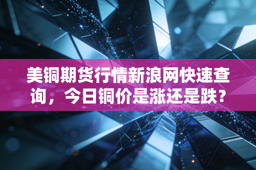 美铜期货行情新浪网快速查询，今日铜价是涨还是跌？