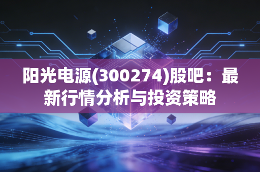 阳光电源(300274)股吧:最新行情分析与投资策略
