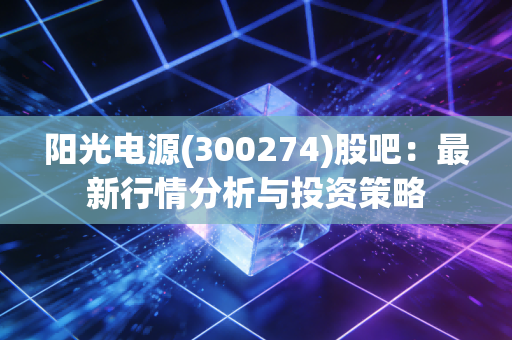 阳光电源(300274)股吧:最新行情分析与投资策略