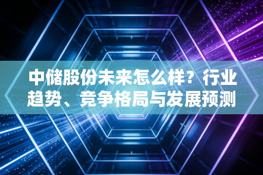 中储股份未来怎么样？行业趋势、竞争格局与发展预测