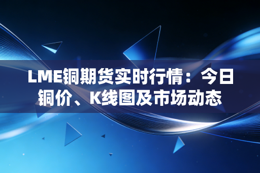 LME铜期货实时行情：今日铜价、K线图及市场动态