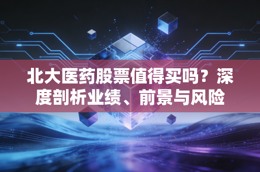 北大医药股票值得买吗?深度剖析业绩、前景与风险