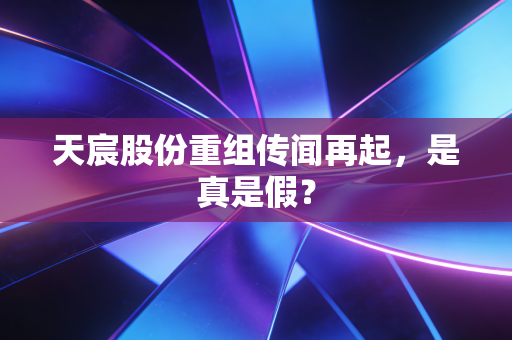 天宸股份重组传闻再起，是真是假？