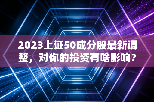 2023上证50成分股最新调整，对你的投资有啥影响？