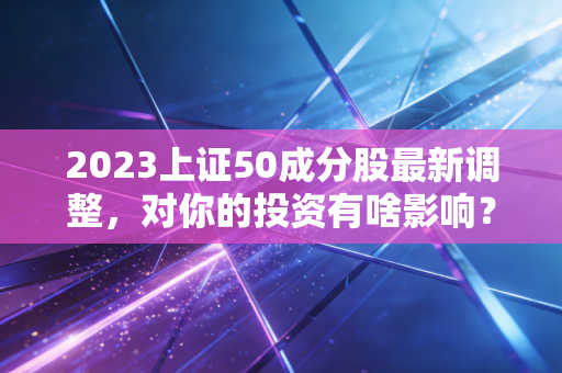 2023上证50成分股最新调整,对你的投资有啥影响?