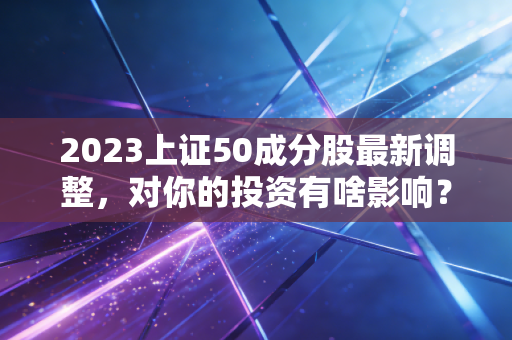 2023上证50成分股最新调整，对你的投资有啥影响？