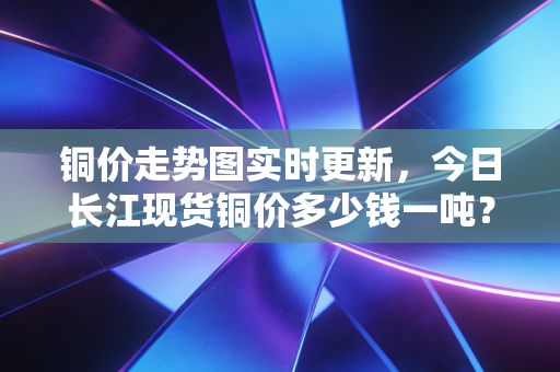 铜价走势图实时更新,今日长江现货铜价多少钱一吨?