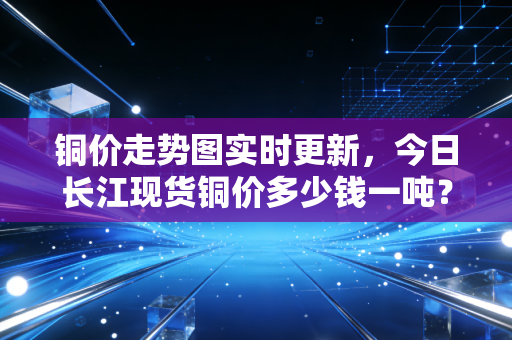 铜价走势图实时更新,今日长江现货铜价多少钱一吨?