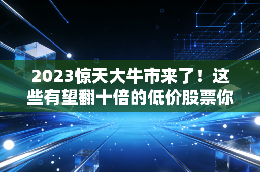 2023惊天大牛市来了！这些有望翻十倍的低价股票你敢买吗？