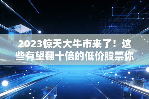 2023惊天大牛市来了！这些有望翻十倍的低价股票你敢买吗？