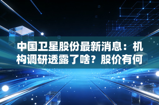 中国卫星股份最新消息:机构调研透露了啥?股价有何影响?