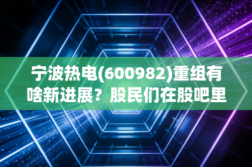 宁波热电(600982)重组有啥新进展?股民们在股吧里都炸锅了!