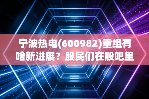 宁波热电(600982)重组有啥新进展?股民们在股吧里都炸锅了!
