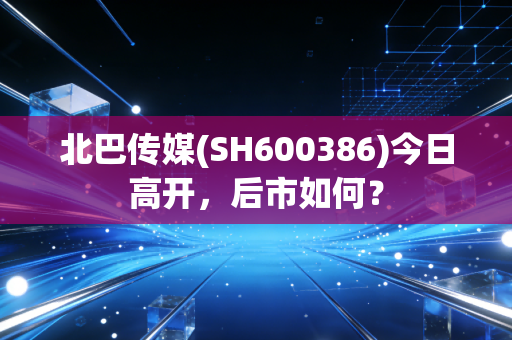 北巴传媒(SH600386)今日高开,后市如何?