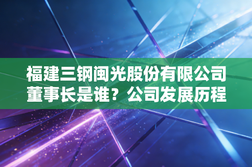 福建三钢闽光股份有限公司董事长是谁？公司发展历程