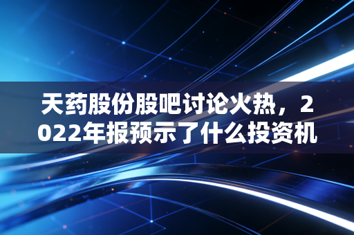 天药股份股吧讨论火热，2022年报预示了什么投资机会？