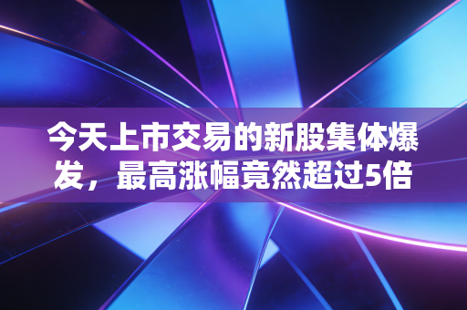 今天上市交易的新股集体爆发,最高涨幅竟然超过5倍!