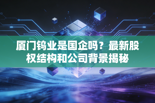 厦门钨业是国企吗？最新股权结构和公司背景揭秘
