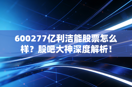 600277亿利洁能股票怎么样?股吧大神深度解析!