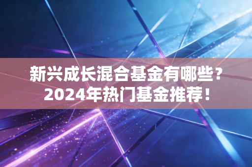新兴成长混合基金有哪些?2024年热门基金推荐!