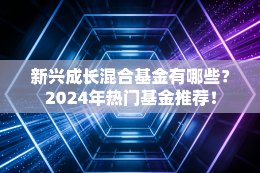新兴成长混合基金有哪些?2024年热门基金推荐!