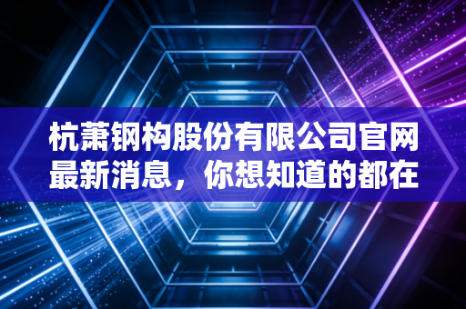 杭萧钢构股份有限公司官网最新消息，你想知道的都在这！