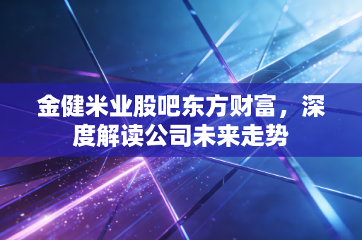 金健米业股吧东方财富，深度解读公司未来走势
