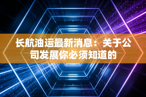 长航油运最新消息:关于公司发展你必须知道的