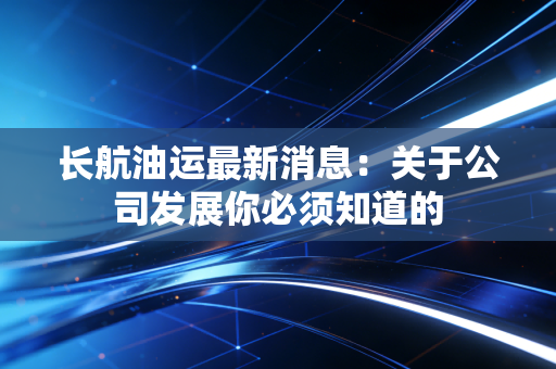 长航油运最新消息:关于公司发展你必须知道的