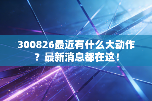 300826最近有什么大动作？最新消息都在这！