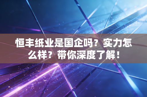 恒丰纸业是国企吗?实力怎么样?带你深度了解!