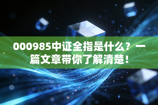 000985中证全指是什么？一篇文章带你了解清楚！