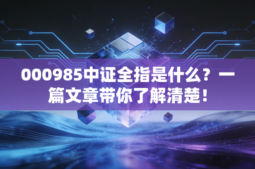 000985中证全指是什么？一篇文章带你了解清楚！