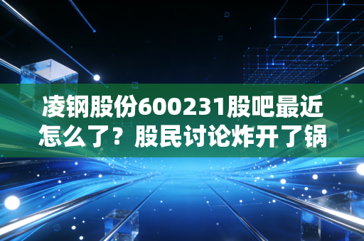 凌钢股份600231股吧最近怎么了?股民讨论炸开了锅!