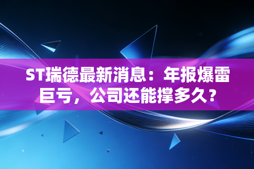 ST瑞德最新消息:年报爆雷巨亏,公司还能撑多久?