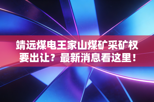 靖远煤电王家山煤矿采矿权要出让?最新消息看这里!