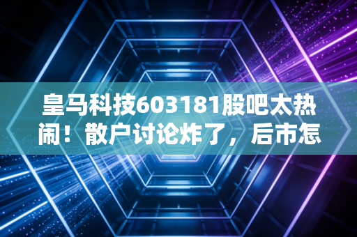 皇马科技603181股吧太热闹!散户讨论炸了,后市怎么走?
