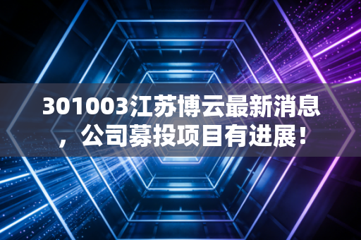 301003江苏博云最新消息,公司募投项目有进展!