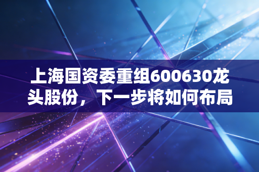 上海国资委重组600630龙头股份,下一步将如何布局?