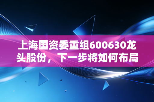 上海国资委重组600630龙头股份，下一步将如何布局？