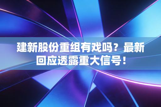 建新股份重组有戏吗？最新回应透露重大信号！