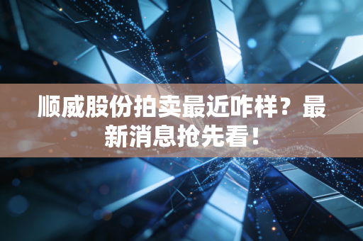 顺威股份拍卖最近咋样？最新消息抢先看！