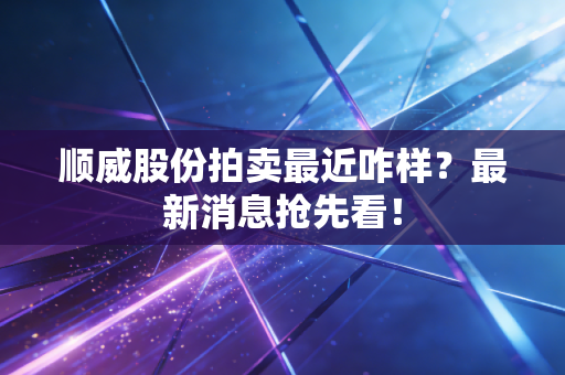 顺威股份拍卖最近咋样？最新消息抢先看！