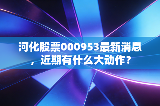 河化股票000953最新消息,近期有什么大动作?