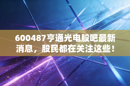600487亨通光电股吧最新消息，股民都在关注这些！