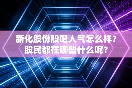 新化股份股吧人气怎么样？股民都在聊些什么呢？