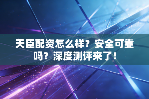 天臣配资怎么样？安全可靠吗？深度测评来了！